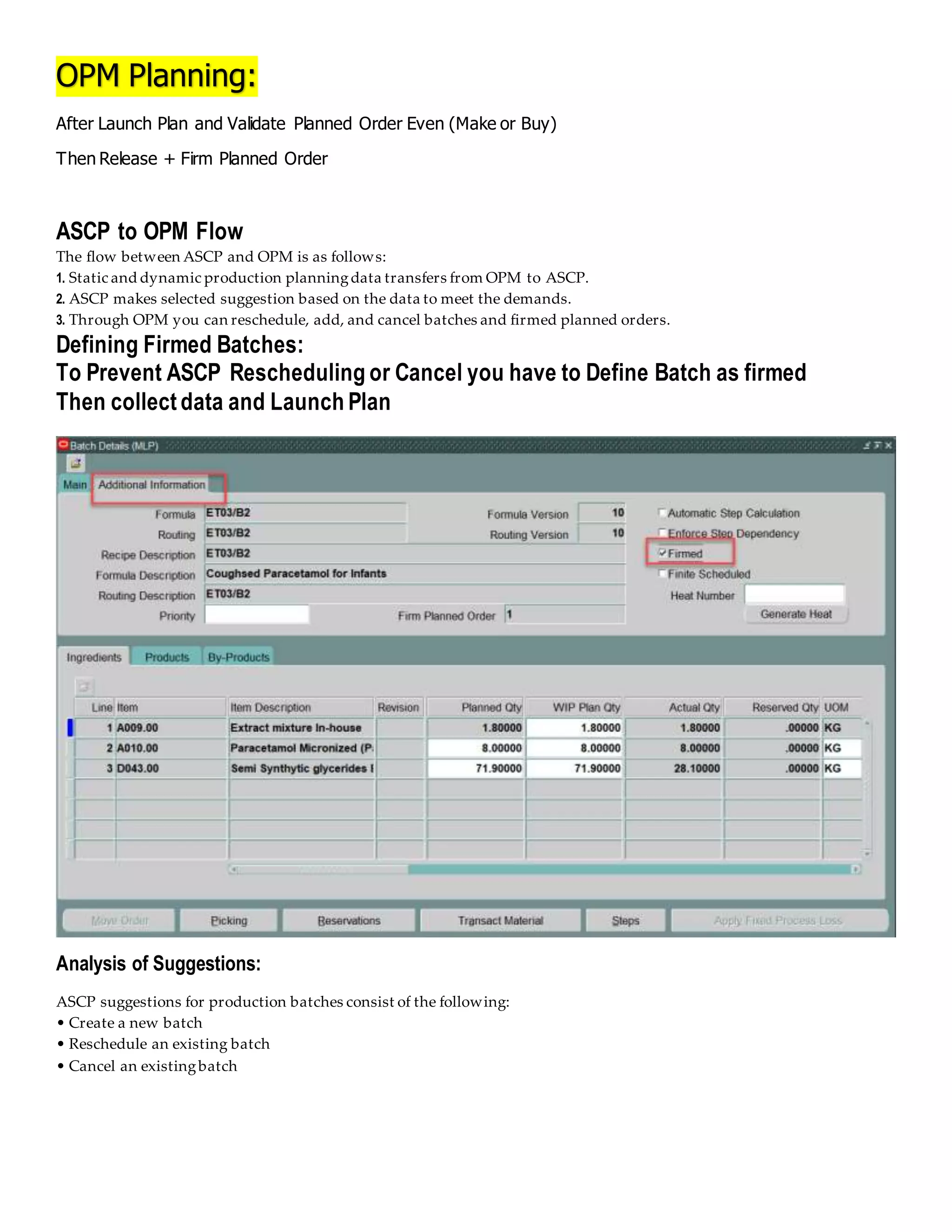 OPM Planning:
After Launch Plan and Validate Planned Order Even (Make or Buy)
Then Release + Firm Planned Order
ASCP to OPM Flow
The flow between ASCP and OPM is as follows:
1. Static and dynamic production planningdata transfers from OPM to ASCP.
2. ASCP makes selected suggestion based on the data to meet the demands.
3. Through OPM you can reschedule, add, and cancel batches and firmed planned orders.
Defining Firmed Batches:
To Prevent ASCP Rescheduling or Cancel you have to Define Batch as firmed
Then collect data and Launch Plan
Analysis of Suggestions:
ASCP suggestions for production batches consist of the following:
• Create a new batch
• Reschedule an existing batch
• Cancel an existingbatch
 