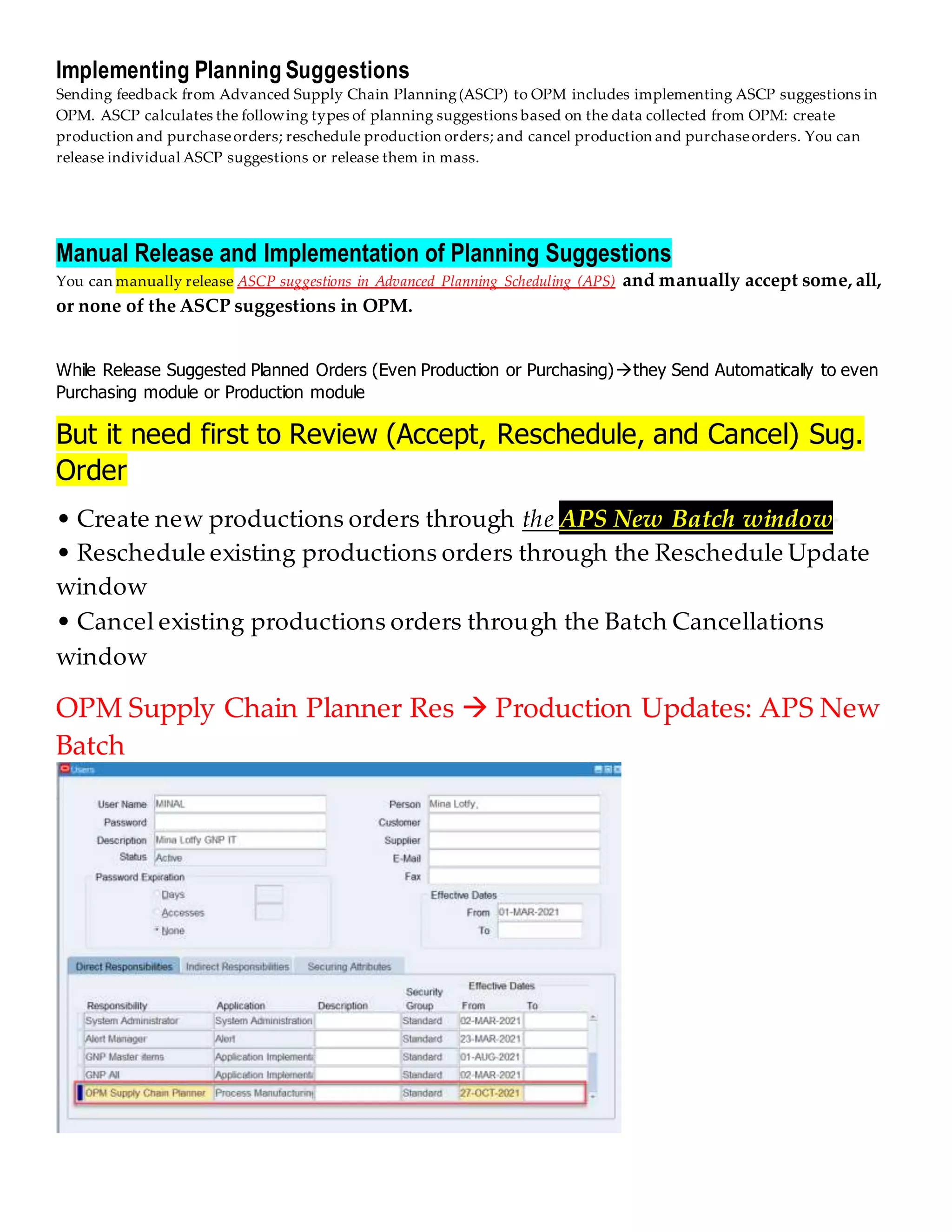Implementing Planning Suggestions
Sending feedback from Advanced Supply Chain Planning(ASCP) to OPM includes implementing ASCP suggestions in
OPM. ASCP calculates the following types of planning suggestions based on the data collected from OPM: create
production and purchaseorders; reschedule production orders; and cancel production and purchaseorders. You can
release individual ASCP suggestions or release them in mass.
Manual Release and Implementation of Planning Suggestions
You can manually release ASCP suggestions in Advanced Planning Scheduling (APS) and manually accept some, all,
or none of the ASCP suggestions in OPM.
While Release Suggested Planned Orders (Even Production or Purchasing)they Send Automatically to even
Purchasing module or Production module
But it need first to Review (Accept, Reschedule, and Cancel) Sug.
Order
• Create new productions orders through the APS New Batch window
• Reschedule existing productions orders through the Reschedule Update
window
• Cancel existing productions orders through the Batch Cancellations
window
OPM Supply Chain Planner Res  Production Updates: APS New
Batch
 