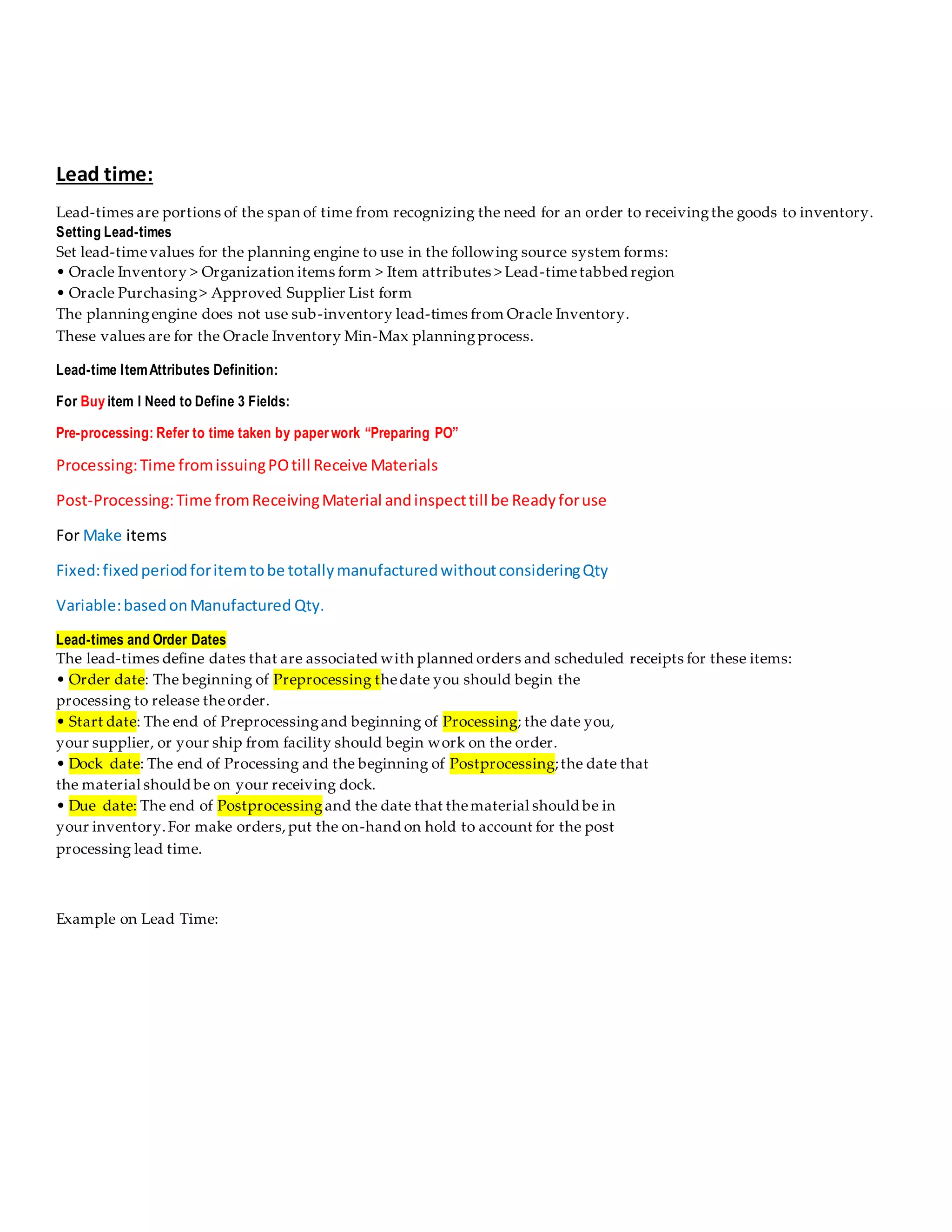 Lead time:
Lead-times are portions of the span of time from recognizing the need for an order to receivingthe goods to inventory.
Setting Lead-times
Set lead-timevalues for the planning engine to use in the following source system forms:
• Oracle Inventory > Organization items form > Item attributes > Lead-timetabbed region
• Oracle Purchasing> Approved Supplier List form
The planningengine does not use sub-inventory lead-times from Oracle Inventory.
These values are for the Oracle Inventory Min-Max planningprocess.
Lead-time ItemAttributes Definition:
For Buy item I Need to Define 3 Fields:
Pre-processing: Refer to time taken by paperwork “Preparing PO”
Processing:Time fromissuingPOtill Receive Materials
Post-Processing:Time fromReceivingMaterial andinspecttill be Readyforuse
For Make items
Fixed:fixedperiodforitemtobe totallymanufacturedwithoutconsideringQty
Variable:basedonManufactured Qty.
Lead-times and Order Dates
The lead-times define dates that are associated with planned orders and scheduled receipts for these items:
• Order date: The beginning of Preprocessing thedate you should begin the
processing to release theorder.
• Start date: The end of Preprocessingand beginning of Processing; the date you,
your supplier, or your ship from facility should begin work on the order.
• Dock date: The end of Processing and the beginning of Postprocessing;the date that
the material should be on your receiving dock.
• Due date: The end of Postprocessing and the date that thematerial should be in
your inventory.For make orders,put the on-hand on hold to account for the post
processing lead time.
Example on Lead Time:
 