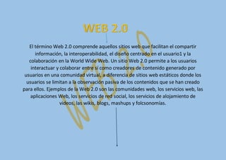 El término Web 2.0 comprende aquellos sitios web que facilitan el compartir
información, la interoperabilidad, el diseño centrado en el usuario1 y la
colaboración en la World Wide Web. Un sitio Web 2.0 permite a los usuarios
interactuar y colaborar entre sí como creadores de contenido generado por
usuarios en una comunidad virtual, a diferencia de sitios web estáticos donde los
usuarios se limitan a la observación pasiva de los contenidos que se han creado
para ellos. Ejemplos de la Web 2.0 son las comunidades web, los servicios web, las
aplicaciones Web, los servicios de red social, los servicios de alojamiento de
videos, las wikis, blogs, mashups y folcsonomías.
 