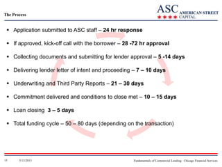 The Process

 Application submitted to ASC staff – 24 hr response
 If approved, kick-off call with the borrower – 28 -72 hr approval
 Collecting documents and submitting for lender approval – 5 -14 days
 Delivering lender letter of intent and proceeding – 7 – 10 days
 Underwriting and Third Party Reports – 21 – 30 days
 Commitment delivered and conditions to close met – 10 – 15 days
 Loan closing 3 – 5 days
 Total funding cycle – 50 – 80 days (depending on the transaction)

13

5/13/2013

Fundamentals of Commercial Lending: Chicago Financial Services

 