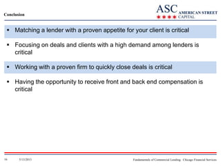 Conclusion

 Matching a lender with a proven appetite for your client is critical
 Focusing on deals and clients with a high demand among lenders is
critical
 Working with a proven firm to quickly close deals is critical
 Having the opportunity to receive front and back end compensation is
critical

16

5/13/2013

Fundamentals of Commercial Lending: Chicago Financial Services

 