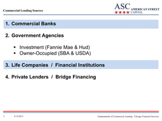 Commercial Lending Sources

1. Commercial Banks
2. Government Agencies
 Investment (Fannie Mae & Hud)
 Owner-Occupied (SBA & USDA)
3. Life Companies / Financial Institutions
4. Private Lenders / Bridge Financing

2

5/13/2013

Fundamentals of Commercial Lending: Chicago Financial Services

 