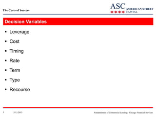 The Costs of Success

Decision Variables
 Leverage
 Cost

 Timing
 Rate
 Term
 Type
 Recourse

3

5/13/2013

Fundamentals of Commercial Lending: Chicago Financial Services

 