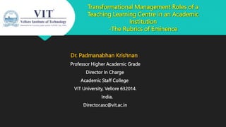 Transformational Management Roles of a
Teaching Learning Centre in an Academic
Institution
-The Rubrics of Eminence
Dr. Padmanabhan Krishnan
Professor Higher Academic Grade
Director In Charge
Academic Staff College
VIT University, Vellore 632014.
India.
Director.asc@vit.ac.in
 