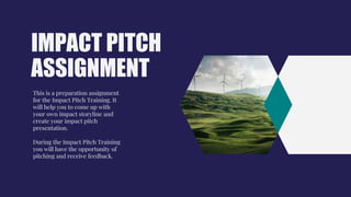 IMPACT PITCH
ASSIGNMENT
This is a preparation assignment
for the Impact Pitch Training. It
will help you to come up with
your own impact storyline and
create your impact pitch
presentation.
During the Impact Pitch Training
you will have the opportunity of
pitching and receive feedback.
 