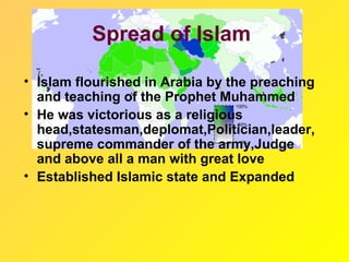 Spread of Islam

• Islam flourished in Arabia by the preaching
  and teaching of the Prophet Muhammed
• He was victorious as a religious
  head,statesman,deplomat,Politician,leader,
  supreme commander of the army,Judge
  and above all a man with great love
• Established Islamic state and Expanded
 