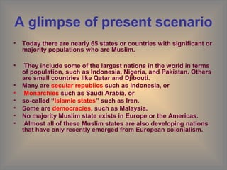 A glimpse of present scenario
• Today there are nearly 65 states or countries with significant or
  majority populations who are Muslim.

•    They include some of the largest nations in the world in terms
    of population, such as Indonesia, Nigeria, and Pakistan. Others
    are small countries like Qatar and Djibouti.
•   Many are secular republics such as Indonesia, or
•    Monarchies such as Saudi Arabia, or
•   so-called “Islamic states” such as Iran.
•   Some are democracies, such as Malaysia.
•   No majority Muslim state exists in Europe or the Americas.
•    Almost all of these Muslim states are also developing nations
    that have only recently emerged from European colonialism.
 
