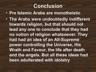 Conclusion
• Pre Islamic Arabs are monotheistic
• The Arabs were undoubtedly indifferent
  towards religion, but that should not
  lead any one to conclude that they had
  no notion of religion whatsoever. They
  had had an idea of an All-Supreme
  power controlling the Universe, His
  Wrath and Favour, the life after death
  and the angels. But all these ideas had
  been adulterated with idolatry
 