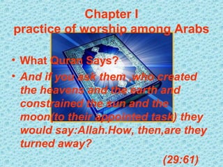 Chapter I
practice of worship among Arabs

• What Quran Says?
• And if you ask them ,who created
  the heavens and the earth and
  constrained the sun and the
  moon(to their appointed task) they
  would say:Allah.How, then,are they
  turned away?
                            (29:61)
 