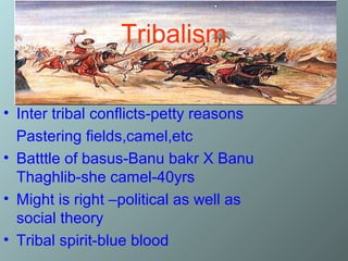 Tribalism

• Inter tribal conflicts-petty reasons
  Pastering fields,camel,etc
• Batttle of basus-Banu bakr X Banu
  Thaghlib-she camel-40yrs
• Might is right –political as well as
  social theory
• Tribal spirit-blue blood
 