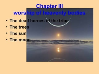 Chapter III
     worship of heavenly bodies
•   The dead heroes of the tribe
•   The trees
•   The sun
•   The moon
 