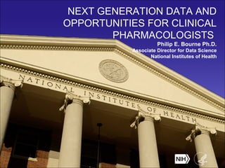 NEXT GENERATION DATA AND
OPPORTUNITIES FOR CLINICAL
PHARMACOLOGISTS
Philip E. Bourne Ph.D.
Associate Director for Data Science
National Institutes of Health
 