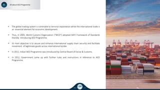 Since 1995
01 All about AEO Programme
• The global trading system is vulnerable to terrorist exploitation while the international trade is
an essential element for economic development.
• Thus, in 2005, World Customs Organization (“WCO”) adopted SAFE Framework of Standards
thereby introducing AEO Programme.
• Its main objective is to secure and enhance international supply chain security and facilitate
movement of legitimate goods across international border.
• In 2011, Indian AEO Programme was introduced by Central Board of Excise & Customs.
• In 2012, Government came up with further rules and instructions in reference to AEO
Programme.
 