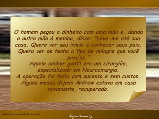 O homem pegou o dinheiro com uma mão e, dando a outra mão à menina, disse: "Leve-me até sua casa. Quero ver seu irmão e conhecer seus pais. Quero ver se tenho o tipo de milagre que você precisa.” Aquele senhor gentil era um cirurgião, especializado em Neurocirurgia. A operação foi feita com sucesso e sem custos. Alguns meses depois Andrew estava em casa novamente, recuperado. www.sitecuriosidades.com.br 