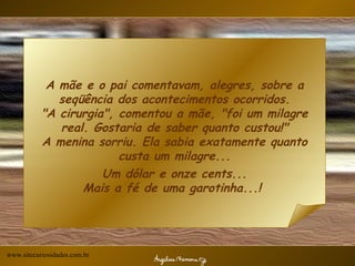 A mãe e o pai comentavam, alegres, sobre a seqüência dos acontecimentos ocorridos. "A cirurgia", comentou a mãe, "foi um milagre real. Gostaria de saber quanto custou!" A menina sorriu. Ela sabia exatamente quanto custa um milagre... Um dólar e onze cents... Mais a fé de uma garotinha...!  www.sitecuriosidades.com.br 