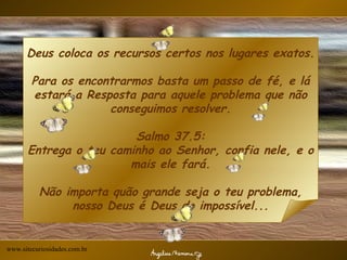 Deus coloca os recursos certos nos lugares exatos.  Para os encontrarmos basta um passo de fé, e lá estará a Resposta para aquele problema que não conseguimos resolver. Salmo 37.5: Entrega o teu caminho ao Senhor, confia nele, e o mais ele fará. Não importa quão grande seja o teu problema, nosso Deus é Deus do impossível...   www.sitecuriosidades.com.br                                        