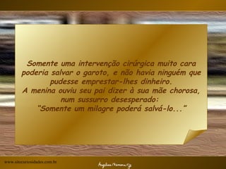 Somente uma intervenção cirúrgica muito cara poderia salvar o garoto, e não havia ninguém que pudesse emprestar-lhes dinheiro. A menina ouviu seu pai dizer à sua mãe chorosa, num sussurro desesperado:  “Somente um milagre poderá salvá-lo...” www.sitecuriosidades.com.br 