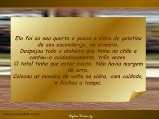 Ela foi ao seu quarto e puxou o vidro de gelatina de seu esconderijo, no armário. Despejou todo o dinheiro que tinha no chão e contou-o cuidadosamente, três vezes. O total tinha que estar exato. Não havia margem de erro. Colocou as moedas de volta no vidro, com cuidado, e fechou a tampa. www.sitecuriosidades.com.br 
