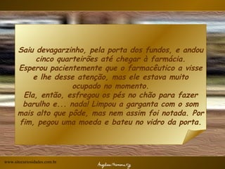 Saiu devagarzinho, pela porta dos fundos, e andou cinco quarteirões até chegar à farmácia. Esperou pacientemente que o farmacêutico a visse e lhe desse atenção, mas ele estava muito ocupado no momento. Ela, então, esfregou os pés no chão para fazer barulho e... nada! Limpou a garganta com o som mais alto que pôde, mas nem assim foi notada. Por fim, pegou uma moeda e bateu no vidro da porta. www.sitecuriosidades.com.br 