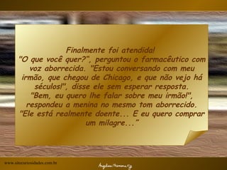 Finalmente foi atendida!  "O que você quer?“, perguntou o farmacêutico com voz aborrecida. "Estou conversando com meu irmão, que chegou de Chicago, e que não vejo há séculos!", disse ele sem esperar resposta. "Bem, eu quero lhe falar sobre meu irmão!", respondeu a menina no mesmo tom aborrecido. "Ele está realmente doente... E eu quero comprar um milagre...” www.sitecuriosidades.com.br 