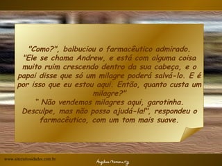 "Como?", balbuciou o farmacêutico admirado. "Ele se chama Andrew, e está com alguma coisa muito ruim crescendo dentro da sua cabeça, e o papai disse que só um milagre poderá salvá-lo. E é por isso que eu estou aqui. Então, quanto custa um milagre?" “ Não vendemos milagres aqui, garotinha. Desculpe, mas não posso ajudá-la!", respondeu o farmacêutico, com um tom mais suave. www.sitecuriosidades.com.br 