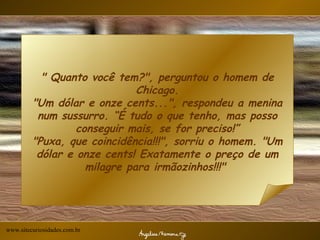 " Quanto você tem?", perguntou o homem de Chicago. "Um dólar e onze cents...", respondeu a menina num sussurro. “É tudo o que tenho, mas posso conseguir mais, se for preciso!” "Puxa, que coincidência!!!", sorriu o homem. "Um dólar e onze cents! Exatamente o preço de um milagre para irmãozinhos!!!"  www.sitecuriosidades.com.br 