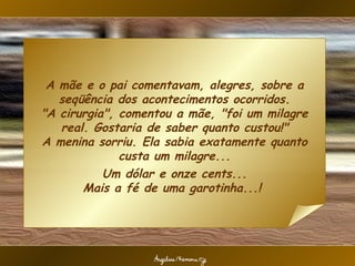 A mãe e o pai comentavam, alegres, sobre a seqüência dos acontecimentos ocorridos. "A cirurgia", comentou a mãe, "foi um milagre real. Gostaria de saber quanto custou!" A menina sorriu. Ela sabia exatamente quanto custa um milagre... Um dólar e onze cents... Mais a fé de uma garotinha...!  