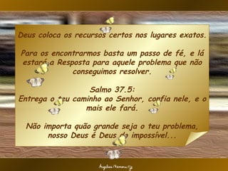 Deus coloca os recursos certos nos lugares exatos.  Para os encontrarmos basta um passo de fé, e lá estará a Resposta para aquele problema que não conseguimos resolver. Salmo 37.5: Entrega o teu caminho ao Senhor, confia nele, e o mais ele fará. Não importa quão grande seja o teu problema, nosso Deus é Deus do impossível...                                          