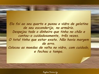 Ela foi ao seu quarto e puxou o vidro de gelatina de seu esconderijo, no armário. Despejou todo o dinheiro que tinha no chão e contou-o cuidadosamente, três vezes. O total tinha que estar exato. Não havia margem de erro. Colocou as moedas de volta no vidro, com cuidado, e fechou a tampa. 