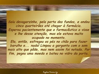 Saiu devagarzinho, pela porta dos fundos, e andou cinco quarteirões até chegar à farmácia. Esperou pacientemente que o farmacêutico a visse e lhe desse atenção, mas ele estava muito ocupado no momento. Ela, então, esfregou os pés no chão para fazer barulho e... nada! Limpou a garganta com o som mais alto que pôde, mas nem assim foi notada. Por fim, pegou uma moeda e bateu no vidro da porta. 