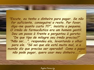"Escute, eu tenho o dinheiro para pagar. Se não for suficiente, conseguirei o resto. Por favor, diga-me quanto custa ?!?”, insistiu a pequena. O irmão do farmacêutico era um homem gentil. Deu um passo à frente e perguntou à garota: “De que tipo de milagre seu irmão precisa?” "Não sei...", respondeu ela, levantando o olhar para ele. "Só sei que ele está muito mal, e a mamãe diz que precisa ser operado!!  Como o papai não pode pagar, quero usar meu dinheiro..." 