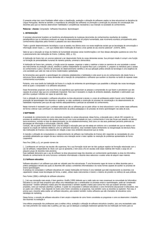 O presente artigo tem como finalidade refletir sobre a classificação, avaliação e utilização de softwares usados na área educacional na disciplina da
Língua Portuguesa. Aborda-se também, a importância da utilização dos softwares na promoção e construção do processo de conceituação dos
discentes para que os mesmos desenvolvam habilidades e competências necessárias a sua inserção na sociedade do conhecimento.

Palavras - chaves: Computador. Softwares Educativos. Aprendizagem

1. INTRODUÇÃO

O processo educacional brasileiro se transforma simultaneamente às mudanças decorrentes de conhecimentos resultantes de modelos
paradigmáticos que os indivíduos produzem ao longo do desenvolvimento da própria humanidade, esse incremento acontece principalmente pelos
conhecimentos adquiridos pelos homens e passados aos seus descendentes.

"Dado o grande desenvolvimento tecnológico a que se assistiu nos últimos anos e as novas exigências sociais que as tecnologias de comunicação e
informação vieram trazer, [...] em que medida está à Instituição de Ensino a tirar partido do seu enorme potencial". (COSTA, 2004).

Sabe-se que a educação ao longo da história da humanidade atravessa varias transformações e em face dessas alterações questiona-se como fica
o posicionamento das instituições de Ensino. (Libâneo, 2003, p. 52).

A Instituição de Ensino tem um enorme potencial a ser desenvolvido frente às novas demandas sociais. Sua principal missão é cumprir uma função
na formação de personalidades humanas de maneira gratuita, universal e democrática.

A Instituição de Ensino tem, portanto, a função social de repassar, organizar o saber e viabilizar a todos os membros de uma sociedade o acesso
aos instrumentos de produção cultural, cientifica e política independente do suporte físico que o componha. E, preparar os indivíduos para o acesso
ao conhecimento e para o domínio de princípios do desenvolvimento científico e de sua aplicação prática através da tecnologia é uma exigência de
uma sociedade que cada vez mais se torna modernizada e globalizada.

As ferramentas para garantir a aprendizagem de conteúdos estabelecidos e habilidades à vida social na era do conhecimento vão desde livros e
estruturas físicas adaptadas as novas demandas até a inserção de computadores e softwares que auxiliam os docentes na tarefa de repassar esses
conhecimentos acumulados.

Portanto, uma nova tarefa da Instituição de Ensino é a criação de ambientes de aprendizagens que possibilite a utilização das novas tecnologias
entre as quais o computador e os softwares educativos.

Essas ferramentas propiciam uma nova forma de experiência que oportunizam as pessoas a compreensão do que fazem e perceberem que são
capazes de produzir algo que era considerado impossível. Para isso é necessário à criação de ambiente abastado, desafiador e estimulador que
permita a qualquer indivíduo ser capaz de aprender algo.

Com a utilização do computador e softwares educativos na área educacional a escola e o corpo de professores podem buscar como finalidade a
promoção da aprendizagem dos discentes e ajudando, ou seja, auxiliando a construção do processo de conceituação e do desenvolvimento de
habilidades importantes para que ele seja inserido adequadamente e participe da sociedade do conhecimento.

Nesse momento é necessário que o professor saiba quais são os softwares que se pode utilizar na área educacional e como avaliar esses softwares
de forma a elencar suas contribuam no desenvolvimento da prática pedagógica e do processo de ensino aprendizagem nas salas de aula.

2 SOFTWARE

A sociedade do conhecimento tem como demanda inovações no campo educacional, dessa forma, a educação para o século XXI constante no
processo de existência humana e aberta esta inserida em uma numa sociedade em que o conhecimento é uma das forças que pesarão no balanço
socio-económico, incluído no bojo do desenvolvimento (ou do subdesenvolvimento), terá como um dos seus poderosos parceiros potenciais as
tecnologias de informação e comunicação. (GALVIS, 2004).
Contudo, não se pode simplesmente impor uma tecnologia à educação para que ela esteja em sintonia com a sociedade em que se realiza e em
especial na criação de materiais didáticos como os softwares educativos, essa novidade implica diretamente na reorganização da estrutura física
das Instituições de Ensinos e dos docentes em relação a esse novo ambiente educacional que se revela.

A inserção e utilização de computadores e o desenvolvimento de software nas Instituições de Ensinos vêm responder as necessidades de uma
sociedade globalizada que exigem de seus membros uma interação social e maior rapidez na resolução de problemas apresentados de forma
cooperativa.

Para Fino (2006, p.3), um grande número de:

[...] professores em serviços nas escolas não superiores, fez a sua formação inicial sem ter tido qualquer espécie de formação relacionada com o
uso de software, independente do rótulo com que se apresente, e tem anos a fio em escolas onde essas matérias têm ficado a cargo de um
pequeno grupo de docentes mais pioneiros.
Essa realidade demonstra que o uso de software na área educacional exige dos docentes um conhecimento aprofundado na área da informática.
Através do conhecimento de como funciona o ambiente informatizado o docente deve selecionar e avaliar antes de adquirir esse material.

2.1 Software educativo

Software educativo é um software que pode ser utilizado para fins educacionais. É uma ferramenta capaz de inovar as idéias docentes para a
prática pedagógica através dos quais os discentes têm acesso a ambientes informatizados e às novas formas capazes de auxiliar no processo de
ensino-aprendizagem.
A presença do computador e software educativos em nossas Instituições de Ensinos é uma realidade que está impulsionando os docentes a se
capacitarem nessas novas tecnologias de forma, a saber, utilizar esses instrumentos e tirarem o máximo de proveito na melhora de suas práticas.

Para Fontes (2006) a definição de software educativo:

[...] em sua concepção mais ampla, é bem genérica. Giraffa (1999) defende que a visão cada vez mais consensual na comunidade da Informática
Educativa é a de que todo programa que utiliza uma metodologia que o contextualize no processo ensino e aprendizagem, pode ser considerado
educacional." Existem softwares criados para fins educacionais e também aqueles criados para outros fins mas que acabam servindo a este
propósito, como por exemplo planilhas e gráficos. O poder do computador e software educativos e como ferramenta educacional é indiscutível, mas
se usado com critérios. Tudo depende do modo como forem concebidos os programas, mas também como os docentes os explorem. Para isso, é
preciso que o docente saiba avaliar um software educativo, pois existem também muitos softwares que são chamados de educativos como
estratégia de marketing.

Dessa forma, o conceito de software educativo é bem amplo e depende de como forem concebidos os programas e como se desenvolve o trabalho
dos docentes na avaliação e

Uma efetiva preparação dos professores para a análise critica, avaliação e utilização de software educativos constitui, pois uma necessidade cada
vez mais premente nos nossos dias e justifica, por isso, que se desloque a avaliação tradicional operada fora da Instituição de Ensino para os
 