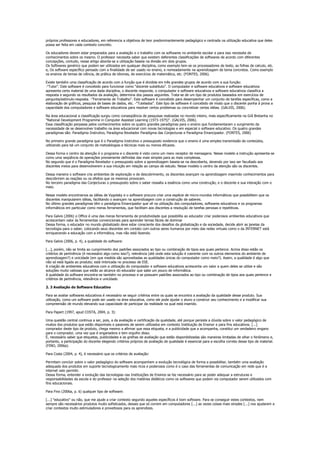 próprios professores e educadores, em referencia a objetivos de teor predominantemente pedagógico e centrada na utilização educativa que deles
possa ser feita em cada contexto concreto.

Os educadores devem estar preparados para a avaliação e o trabalho com os softwares no ambiente escolar e para isso necessita de
conhecimentos sobre os mesmo. O professor necessita saber que existem deferentes classificações de softwares de acordo com diferentes
concepções, contudo, nesse artigo aborda-se a utilização baseia na divisão em dois grupos.
Os Softwares genérico que podem ser utilizados em qualquer disciplina, como exemplo tem-se os processadores de texto, as folhas de calculo, etc.
e, Os software específico pensado com a finalidade de ser usado no ensino, e nomeadamente na aprendizagem de tema concretos. Como exemplo
os ensinos de temas de ciência, de prática de idiomas, de exercícios de matemática, etc. (FONTES, 2006).

Existe também uma classificação de acordo com a função que é dividida em três grandes grupos de acordo com a sua função:
-"Tutor". Este software é concebido para funcionar como "docente substituto". O computador e software educativos e software educativos
apresenta certa material de uma dada disciplina, o discente responde, o computador e software educativos e software educativos classifica a
resposta e segundo os resultados da avaliação, determina dos passos seguintes. Trata-se de um tipo de produtos baseados em exercícios de
pergunta/estímulo-resposta. -"Ferramenta de Trabalho". Este software é concebido para desempenhar um conjunto de tarefas específicas, como a
elaboração de gráficos, pesquisa de bases de dados, etc. -"Tutelados". Este tipo de software é concebido de modo que o discente ponha à prova a
capacidade dos computadores e software educativos para resolver certos problemas ou concretizar certas idéias. (GALVIS, 2006).

Na área educacional a classificação surgiu como conseqüência de pesquisas realizadas no mundo inteiro, mais especificamente na Grã Bretanha no
"National Development Programme in Computer Assisted Learning (1973-1975)". (GALVIS, 2006).
Essa classificação perpassa pelos conhecimentos sobre os quatro grandes paradigmas para o ensino que fundamentaram o surgimento da
necessidade de se desenvolver trabalho na área educacional com novas tecnologias e em especial o software educativo. Os quatro grandes
paradigmas são: Paradigma Instrutivo, Paradigma Revelador Paradigma das Conjecturas e Paradigma Emancipador. (FONTES, 2006)

No primeiro grande paradigma que é o Paradigma Instrutivo o pressuposto evidencia que o ensino é uma simples transmissão de conteúdos,
utilizando para tal um conjunto de metodologias e técnicas mais ou menos eficazes.

Dessa forma o centro da atenção é o programa e o discente é visto como um mero receptor de mensagens. Nesse modelo a instrução apresenta-se
como uma seqüência de operações previamente definidas das mais simples para as mais complexas.
No segundo que é o Paradigma Revelador o pressuposto sobre a aprendizagem baseia-se na descoberta, devendo por isso ser facultado aos
discentes meios para desenvolverem a sua intuição em relação ao campo de estudo. Nesse modelo o centro da atenção são os discentes.

Dessa maneira o software cria ambientes de exploração e de descobrimento, os discentes avançam na aprendizagem inserindo conhecimentos para
descobrirem as reações ou os efeitos que os mesmos provocam.
No terceiro paradigma das Conjecturas o pressuposto sobre o saber ressalta a essência como uma construção, e o discente e sua interação com o
meio.

Nesse modelo encontramos as idéias de Vygotsky e o software procura criar uma espécie de micro-mundos informáticos que possibilitem que os
discentes manipularem idéias, facilitando o avançam na aprendizagem com a construção de saberes.
No último grandes paradigmas têm o paradigma Emancipador que vê na utilização dos computadores, softwares educativos e os programas
informáticos em particular como meras ferramentas, que facilitam aos discentes a resolução de tarefas penosas e repetitivas.

Para Galvis (2006) o Office é uma das meras ferramenta de produtividade que possibilita ao educador criar poderosos ambientes educativos que
acrescentam valor às ferramentas convencionais para aprender temas fáceis de dominar
Dessa forma, o educador no mundo globalizado deve estar consciente dos desafios da globalização e da sociedade, decide abrir as janelas da
tecnologia para o saber, colocando seus discentes em contato com outros seres humanos por meio das redes virtuais como o da INTERNET está
enriquecendo a educação com a informática, mas não está fazendo.

Para Galvis (2006, p. 4), a qualidade do software:

[...], porém, não se limita ao cumprimento dos padrões associados ao tipo ou combinação de tipos aos quais pertence. Acima disso estão os
critérios de pertinência (é necessário algo como isso?), relevância (até onde esta solução é coerente com os outros elementos do ambiente de
aprendizagem?) e unicidade (em que medida são aproveitadas as qualidades únicas do computador como meio?). Assim, a qualidade é algo que
não só está ligada ao produto; está imbricada no processo de ESE.
A criação de ambientes educativos com a utilização do computador e software educativos acrescenta um valor a quem deles se utilize e são
soluções muito valiosas que estão ao alcance do educador que sabe um pouco de informática.
A qualidade do software encontra-se também no processo e se possuem padrões associados ao tipo ou combinação de tipos aos quais pertence e
critérios de pertinência, relevância e unicidade.

2. 3 Avaliação do Software Educativo

Para se avaliar softwares educativos é necessário se seguir critérios entre os quais se encontra a avaliação da qualidade desse produto. Sua
utilização, como um software pode ser usado na área educativa, como ele pode ajudar o aluno a construir seu conhecimento e a modificar sua
compreensão de mundo elevando sua capacidade de participar da realidade na qual está inserido.

Para Papert (1997, apud COSTA, 2004, p. 3):

Uma questão central continua a ser, pois, a da avaliação e certificação da qualidade, até porque persiste a dúvida sobre o valor pedagógico de
muitos dos produtos que estão disponíveis e passiveis de serem utilizados em contexto Instituição de Ensinor e para fins educativos. [...]
comprador deste tipo de produto, chega mesmo a afirmar que essa etiqueta, e a publicidade que a acompanha, constitui um verdadeiro engano
para o comprador, uma vez que é enganadora e tem orgulho disso.
É, necessário saber que etiquetas, publicidades e as grelhas de avaliação que estão disponibilizadas são maneiras limitadas de olhar o fenômeno e,
portanto, a participação do docente elegendo critérios próprios de avaliação de qualidade é essencial para a escolha correta desse tipo de material.
(FINO, 2006a).

Para Costa (2004, p. 4), é necessário que os critérios de avaliação:

Permitam concluir sobre o valor pedagógico do software acompanhem a evolução tecnológica de forma a possibilitar, também uma avaliação
adequada dos produtos em suporte tecnologicamente mais ricos e poderosos como é o caso das ferramentas de comunicação em rede que é a
internet veio permitir.
Dessa forma, entender a evolução das tecnologias nas Instituições de Ensinos se faz necessário para se poder adequar a estruturas e
responsabilidades da escola e do professor na seleção dos matérias didáticos como os softwares que podem via computador serem utilizados com
fins educacionais.

Para Fino (2006a, p. 6) qualquer tipo de software:

[...] "educativo" ou não, que me ajude a criar contexto segundo aqueles específicos é bom software. Para se conseguir estes contextos, nem
sempre são necessários produtos muito sofisticados, desses que só correm em computadores [...] as vezes coisas mais simples [...] nos ajudarem a
criar contextos muito estimuladores e proveitosos para os aprendizes.
 