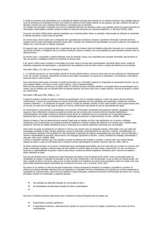 A criação de contextos mais estimuladores com a utilização de software perpassa pela avaliação de um software educativo. Essa avaliação exige do
corpo de professores da Instituição de Ensino uma clareza de critérios de suas funções sabendo-se que qualquer que seja o software ele pode ser
educativo contanto que criem contextos estimuladores e proveitosos para os discentes.
Um contexto que promoção à motivação, que nos leve a despertar estímulos nos discentes e ativar suas respostas através do proporcionamento de
informações e estimulações e também, através da prática de exercícios fornecidos por programas específicos. (J. Self apud FONTES, 2006).

De acordo com Galvis (2006) existem algumas qualidades que os docentes podem utilizar na avaliação e diferenciação da utilização do computador
e software educativos e outros meios de aprender.

Em primeiro lugar, deve-se saber que o computador tem capacidade para armazenar, processar e apresentar informação multimídia de forma
interativa entre as quais informações educativas; desse modo, é possível criar contextos para aprendizagem nos quais se pode dar uma relação de
diálogo com o nível concreto ou abstrato requeridos.

Em segundo lugar, que os computadores têm a capacidade de agir com diversos níveis de inteligência adquirida; execução com o comportamento
racional dos humanos. A inteligência não é um atributo dicotômico (existe ou inexiste), mas uma qualidade que pode apresentar diversos níveis de
desenvolvimento.

Em terceiro lugar, o computador e viabiliza diferentes níveis de interação. Graças a sua capacidade para processar informação, seja educativa ou
não, aos avances a inteligência artificial e às interfaces de diversos tipos.

E em quarto e último lugar a conexão e a articulação com outros meios e recursos para a aprendizagem, permitindo desse modo a criação de
ambientes cooperativos de aprendizagem, o aproveitamento das qualidades únicas de outros meios e a criação de ambientes de comunicação.

Para Galvis (2006, p. 9), não é só a Instituição de Ensino:

[...] e a família que educam; as comunicações, através de recursos teleinformáticos, tornam-se meios cada vez mais poderosos de "doutrinamento"
ou de "dar controle" às pessoas, dependendo da maneira como sejam manipuladas e do papel que os educadores, comunicadores e informáticos
queiramos assumir neste processo.

Esse conhecimento pode ajudar ao docente na junção da educação com a informática, depende da imaginação do programador/docente, uma vez
que é possível realizar, com maior ou menor custo e esforço, o que os docentes desejam.
Dentro da área educativa o docente que se dispõe avaliar um software educativo necessita identificar a concepção teórica de aprendizagem que o
orienta, pois um software para ser educativo deve ser pensado segundo uma teoria sobre como o sujeito aprende, como ele se apropria e constrói
seu conhecimento.

Para Papert (1980 apud FINO, 2006b, p. 1-3):

O papel do professor consiste em saturar o ambiente de aprendizagem com os nutrientes cognitivos, a partir dos quais os alunos constroem
conhecimentos. E devem ser proporcionadas às crianças ferramentas poderosas que lhes possibilitem uma exploração completa dos nutrientes
cognitivos existentes.[...] na perspectiva de Vygotsky, exercer a função de professor( atuando na ZDP) implica assistir o aluno proporcionando-lhes
os recursos, de modo que ele seja capaz de aplicar um nível de conhecimento mais elevado do que lhe seria possível sem ajuda.

No construtivismo/ construcionismo a aprendizagem ocorre quando a informação é processada pelos esquemas mentais e agregadas a esses
esquemas. Esse conhecimento incorpora-se esquemas mentais que são colocados para funcionar diante de situações desafiadoras e
problematizadoras. Para Piaget os fatores de desenvolvimento devem ser respeitados para se compreender que a maturação biológica, a
experiência física com objetos, a transmissão social e a equilibração são essenciais no desenvolvimento humano. (VIEIRA, 2006).

Quando se observa o fator de desenvolvimento segundo Piaget pode-se trabalhar de forma mais significativa com os alunos e softwares
classificados como construtivistas que privilegiam problemas realistas em contextos realistas são melhores de se escolher para o trabalho nessa
perspectiva. Esse tipo de trabalho possibilita ao aluno a construção de um produto significativo relacionado com sua realidade.

Outro ponto que ajuda na avaliação de um software é o técnico, que orientam para um adequado emprego. Informações como que mídias são
empregadas, qualidade de telas, interface disponíveis, clareza de instruções, compartilhamento em rede local e Internet, compatibilização com
outros softwares, hardware e funcionalidade em rede (importação e exportação de objetos), apresentação auto-executável, recursos hipertexto e
hiperlink, disponibilidade de help-desk, manual técnico com linguagem apropriada ao docente - usuário, facilidade de instalação, desinstalação e
manuseio, entre outros. (VIEIRA, 2006).
Contudo, é necessário relembrar que uma avaliação ou grelha de softwares são limitadas e, portanto, o docente deve criar critérios flexíveis
capazes de avaliar a o grau de contribuição para o processo de ensino aprendizagem do software educativo para ele. (FINO, 2006 a).

No Brasil o domínio da língua, oral e escrita, é fundamental para a participação social efetiva, pois é por meio dela que o homem se comunica, tem
acesso à informação, expressa e defende pontos de vista, partilha ou constrói visões de mundo, produz conhecimento. Por isso, ao ensiná-la, a
escola tem a responsabilidade de garantir a todos os seus alunos o acesso aos saberes lingüísticos, necessários para o exercício da cidadania,
direito inalienável de todos.

Para que esse domínio ocorra à disciplina de Língua Portuguesa vêm desde o início da década de 80, sendo o centro da discussão acerca da
necessidade de melhorar a qualidade da educação no País. No ensino fundamental, o eixo da discussão, no que se refere ao fracasso escolar, tem
sido a questão da leitura e da escrita. Sabe-se que os índices brasileiros de repetência nas séries iniciais inaceitáveis mesmo em países muito mais
pobres estão diretamente ligados à dificuldade que a escola tem de ensinar a ler e a escrever. (PCN, 1997).

Na compra de um software na área da educação fundamental na língua portuguesa é necessário se investigar a procedência e escolher um
software que ofereça atividades interativas para ser trabalhada no computador de forma complementar aos conteúdos do currículo respeitando as
capacidades de cada faixa etária. Dessa forma se trabalham a língua portuguesa, conteúdos promovendo a familiarização dos alunos com o recurso
tecnológico levando em consideração os seguintes aspectos:




      •     Sua utilização nas diferentes situações de comunicação de fato; e
      •     As necessidades colocadas pelas situações de ensino e aprendizagem.
      •

Para tanto no Software educativo desenvolvido para a disciplina de Língua Portuguesa deve-se analisar sua:


      •     Autenticidade e conteúdo significativo;
      •     A capacidade de estimular o desenvolvimento cognitivo em parceria do aluno com colegas e professores ou até mesmo de forma
            individualizada;
 