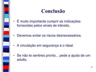 Conclusão
• É muito importante cumprir as indicações
fornecidas pelos sinais de trânsito.
• Devemos evitar os riscos desnecessários.
• A circulação em segurança é o ideal.
• Se não te sentires pronto... pede a ajuda de um
adulto.
11

 