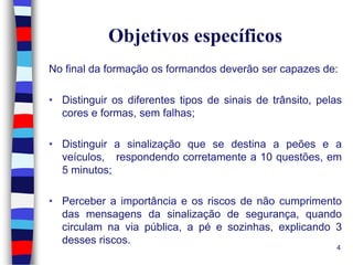 Objetivos específicos
No final da formação os formandos deverão ser capazes de:
• Distinguir os diferentes tipos de sinais de trânsito, pelas
cores e formas, sem falhas;
• Distinguir a sinalização que se destina a peões e a
veículos, respondendo corretamente a 10 questões, em
5 minutos;
• Perceber a importância e os riscos de não cumprimento
das mensagens da sinalização de segurança, quando
circulam na via pública, a pé e sozinhas, explicando 3
desses riscos.
4

 