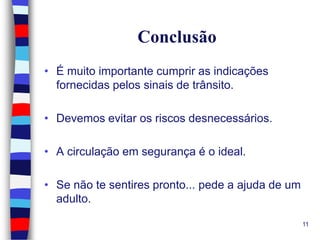 Conclusão
• É muito importante cumprir as indicações
fornecidas pelos sinais de trânsito.

• Devemos evitar os riscos desnecessários.
• A circulação em segurança é o ideal.
• Se não te sentires pronto... pede a ajuda de um
adulto.
11

 