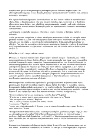 subjetividade, que se dá em grande parte pela exploração dos limites do próprio corpo. Uma
elaboração colabora para o avanço da outra, tornando o entendimento sobre o entorno cada vez mais
complexo e abrangente.

Um aspecto fundamental para esse desenvolvimento em duas frentes é a ideia de permanência do
objeto. Trata-se da capacidade de criar uma imagem mental de algo, mesmo sem tê-lo diante dos
olhos. Ao ser capaz de fazer isso, o bebê tem a primeira questão espacial - onde está o objeto que
ele sabe existir, mas está ausente? Essa noção ganha um impulso quando ele começa a se deslocar
com autonomia.
A criança cria coordenadas espaciais e relaciona os objetos conforme se desloca e explora o
ambiente.
Assim que aprende a engatinhar, a criança não só pode pensar numa bolinha, por exemplo, mas se
propõe a encontrá-la. Assim vem uma sequência: achar o brinquedo no ambiente em que ele está,
entender onde ela própria se encontra e elaborar uma trajetória de deslocamento para chegar ao
objetivo. Para isso, são necessárias referências para a orientação. Surge aí a exigência de estabelecer
relações posicionais entre os objetos - se a bolinha rolou para trás do sofá, como se deslocar para
alcançá-la?

Pela ação, os bebês compreendem o entorno

De início, os pequenos brincam com o próprio corpo - as mãos e os pés - e as roupas, que vestem
como se explorassem objetos distintos. Depois, passam a manipular tudo o que veem, observando o
resultado de suas ações sobre essas coisas. Quem nunca presenciou a cena de um bebê sentado em
um cadeirão jogando ao chão todos os objetos ao seu alcance? Com isso, ele observa as diferentes
consequências de seu ato: há coisas que rolam, que ficam estáticas e que pulam. Até os 3 anos, é
isso o que amplia a percepção sobre o entorno. Dos 4 aos 6, ela expande a experimentação para a
representação do espaço em desenhos e brincadeiras, por exemplo. Isso se percebe nos traços de
Pedro, 6 anos (veja o primeiro desenho). A imagem que produziu do apartamento em que mora
demonstra que tem uma boa capacidade de relacionar os diferentes cômodos com base em
coordenadas espaciais ou pontos de referência.

O mesmo princípio ocorre com a representação que os pequenos têm do próprio corpo. Nesse
processo, eles desenvolvem ainda a percepção de que ele tem dois lados - o esquerdo e o direito.
Esse conceito, da lateralidade, se desenvolve em geral por volta dos 7 anos (a idade pode variar) e
permite que a criança diga se um objeto se localiza mais próximo à sua esquerda ou direita - embora
nomear os dois campos seja difícil num primeiro momento (como no diálogo abaixo).
"Como você faz para ir do seu quarto para a cozinha, Laura?" Repórter
"É assim: eu tô no meu quarto, ando um passo reto e faço uma curva." Laura
"Mas para que lado é a curva?" Repórter
"Pra lá, assim (e indica a esquerda com a mão)." Laura
"Assim como?" Repórter
"Assim, para o lado dessa mão. Aí depois a gente vira assim (voltando o corpo para a direita) e
entra na cozinha." Laura
"Essa possibilidade de referência para a localização dos objetos, que vem do próprio corpo, é a base
da orientação espacial", explica Valéria Queiroz Furtado, especialista em psicomotricidade e
professora da Universidade Estadual de Londrina (UEL). "O próximo passo é conseguir projetar
essas referências para um objeto em relação a outro sem ter de se colocar fisicamente no lugar
dele."

Esse desenvolvimento depende bastante da pluralidade de experiências e do espaço a que cada um
tem acesso. "A ampliação do repertório de vivências faz com que se refine a percepção da posição
 