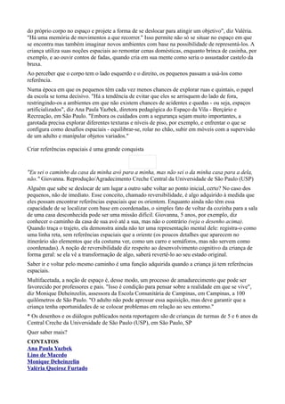 do próprio corpo no espaço e projete a forma de se deslocar para atingir um objetivo", diz Valéria.
"Há uma memória de movimentos a que recorrer." Isso permite não só se situar no espaço em que
se encontra mas também imaginar novos ambientes com base na possibilidade de representá-los. A
criança utiliza suas noções espaciais ao remontar cenas domésticas, enquanto brinca de casinha, por
exemplo, e ao ouvir contos de fadas, quando cria em sua mente como seria o assustador castelo da
bruxa.
Ao perceber que o corpo tem o lado esquerdo e o direito, os pequenos passam a usá-los como
referência.
Numa época em que os pequenos têm cada vez menos chances de explorar ruas e quintais, o papel
da escola se torna decisivo. "Há a tendência de evitar que eles se arrisquem do lado de fora,
restringindo-os a ambientes em que não existem chances de acidentes e quedas - ou seja, espaços
artificializados", diz Ana Paula Yazbek, diretora pedagógica do Espaço da Vila - Berçário e
Recreação, em São Paulo. "Embora os cuidados com a segurança sejam muito importantes, a
garotada precisa explorar diferentes texturas e níveis de piso, por exemplo, e enfrentar o que se
configura como desafios espaciais - equilibrar-se, rolar no chão, subir em móveis com a supervisão
de um adulto e manipular objetos variados."

Criar referências espaciais é uma grande conquista



"Eu sei o caminho da casa da minha avó para a minha, mas não sei o da minha casa para a dela,
não." Giovanna. Reprodução/Agradecimento Creche Central da Universidade de São Paulo (USP)
Alguém que sabe se deslocar de um lugar a outro sabe voltar ao ponto inicial, certo? No caso dos
pequenos, não de imediato. Esse conceito, chamado reversibilidade, é algo adquirido à medida que
eles possam encontrar referências espaciais que os orientem. Enquanto ainda não têm essa
capacidade de se localizar com base em coordenadas, o simples fato de voltar da cozinha para a sala
de uma casa desconhecida pode ser uma missão difícil. Giovanna, 5 anos, por exemplo, diz
conhecer o caminho da casa de sua avó até a sua, mas não o contrário (veja o desenho acima).
Quando traça o trajeto, ela demonstra ainda não ter uma representação mental dele: registra-o como
uma linha reta, sem referências espaciais que a oriente (os poucos detalhes que aparecem no
itinerário são elementos que ela costuma ver, como um carro e semáforos, mas não servem como
coordenadas). A noção de reversibilidade diz respeito ao desenvolvimento cognitivo da criança de
forma geral: se ela vê a transformação de algo, saberá revertê-lo ao seu estado original.
Saber ir e voltar pelo mesmo caminho é uma função adquirida quando a criança já tem referências
espaciais.
Multifacetada, a noção de espaço é, desse modo, um processo de amadurecimento que pode ser
favorecido por professores e pais. "Isso é condição para pensar sobre a realidade em que se vive",
diz Monique Deheinzelin, assessora da Escola Comunitária de Campinas, em Campinas, a 100
quilômetros de São Paulo. "O adulto não pode apressar essa aquisição, mas deve garantir que a
criança tenha oportunidades de se colocar problemas em relação ao seu entorno."
* Os desenhos e os diálogos publicados nesta reportagem são de crianças de turmas de 5 e 6 anos da
Central Creche da Universidade de São Paulo (USP), em São Paulo, SP
Quer saber mais?
CONTATOS
Ana Paula Yazbek
Lino de Macedo
Monique Deheinzelin
Valéria Queiroz Furtado
 