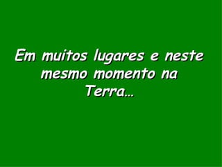 Em muitos lugares e neste mesmo momento na Terra… 