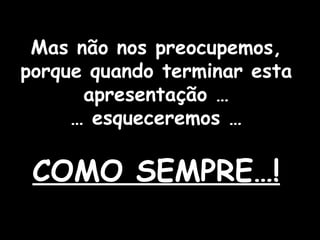 Mas não nos preocupemos, porque quando terminar esta apresentação …  … esqueceremos …  COMO SEMPRE…! 