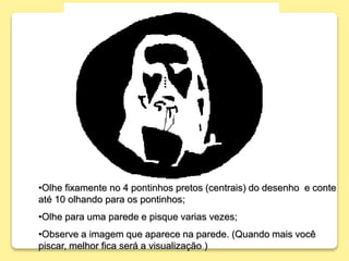 •Olhe fixamente no 4 pontinhos pretos (centrais) do desenho e conte
até 10 olhando para os pontinhos;
•Olhe para uma parede e pisque varias vezes;
•Observe a imagem que aparece na parede. (Quando mais você
piscar, melhor fica será a visualização )
 