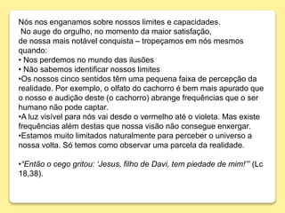 Nós nos enganamos sobre nossos limites e capacidades.
No auge do orgulho, no momento da maior satisfação,
de nossa mais notável conquista – tropeçamos em nós mesmos
quando:
• Nos perdemos no mundo das ilusões
• Não sabemos identificar nossos limites
•Os nossos cinco sentidos têm uma pequena faixa de percepção da
realidade. Por exemplo, o olfato do cachorro é bem mais apurado que
o nosso e audição deste (o cachorro) abrange frequências que o ser
humano não pode captar.
•A luz visível para nós vai desde o vermelho até o violeta. Mas existe
frequências além destas que nossa visão não consegue enxergar.
•Estamos muito limitados naturalmente para perceber o universo a
nossa volta. Só temos como observar uma parcela da realidade.
•“Então o cego gritou: ‘Jesus, filho de Davi, tem piedade de mim!’” (Lc
18,38).
 