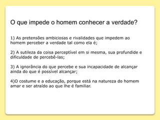 O que impede o homem conhecer a verdade?
1) As pretensões ambiciosas e rivalidades que impedem ao
homem perceber a verdade tal como ela é;
2) A sutileza da coisa perceptível em si mesma, sua profundide e
dificuldade de percebê-las;
3) A ignorância do que percebe e sua incapacidade de alcançar
ainda do que é possível alcançar;
4)O costume e a educação, porque está na natureza do homem
amar e ser atraído ao que lhe é familiar.
 