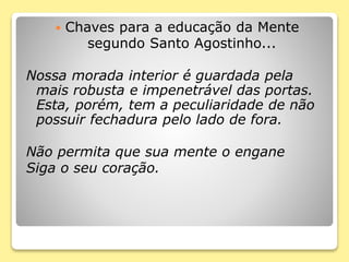  Chaves para a educação da Mente
segundo Santo Agostinho...
Nossa morada interior é guardada pela
mais robusta e impenetrável das portas.
Esta, porém, tem a peculiaridade de não
possuir fechadura pelo lado de fora.
Não permita que sua mente o engane
Siga o seu coração.
 