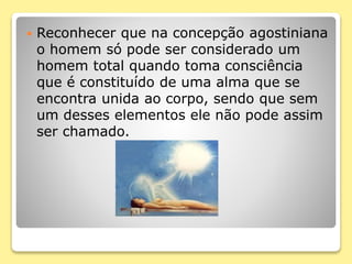  Reconhecer que na concepção agostiniana
o homem só pode ser considerado um
homem total quando toma consciência
que é constituído de uma alma que se
encontra unida ao corpo, sendo que sem
um desses elementos ele não pode assim
ser chamado.
 