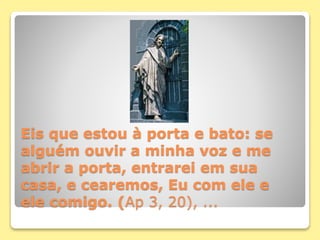 Eis que estou à porta e bato: se
alguém ouvir a minha voz e me
abrir a porta, entrarei em sua
casa, e cearemos, Eu com ele e
ele comigo. (Ap 3, 20), ...
 
