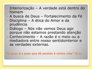 “O amor é o peso que dá sentido à minha vida” (S.A)
 Interiorização – A verdade está dentro do
homem
 A busca de Deus – Fortalecimento da Fé
 Disciplina – A ética do Amor e da
prudência
 Diálogo – Nós não vemos Deus agir
porque não estamos prestando atenção
 Conhecimento – A razão é o meio ou a
mediadora entre nosso sentidointerior e
as verdades externas.
 