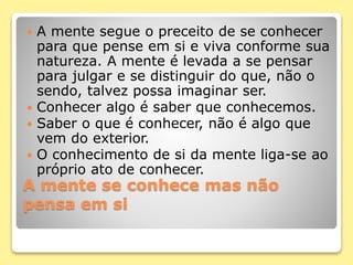 A mente se conhece mas não
pensa em si
 A mente segue o preceito de se conhecer
para que pense em si e viva conforme sua
natureza. A mente é levada a se pensar
para julgar e se distinguir do que, não o
sendo, talvez possa imaginar ser.
 Conhecer algo é saber que conhecemos.
 Saber o que é conhecer, não é algo que
vem do exterior.
 O conhecimento de si da mente liga-se ao
próprio ato de conhecer.
 
